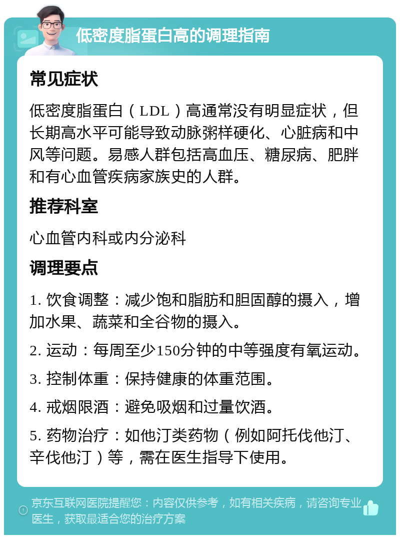 低密度脂蛋白高的调理指南 常见症状 低密度脂蛋白（LDL）高通常没有明显症状，但长期高水平可能导致动脉粥样硬化、心脏病和中风等问题。易感人群包括高血压、糖尿病、肥胖和有心血管疾病家族史的人群。 推荐科室 心血管内科或内分泌科 调理要点 1. 饮食调整：减少饱和脂肪和胆固醇的摄入，增加水果、蔬菜和全谷物的摄入。 2. 运动：每周至少150分钟的中等强度有氧运动。 3. 控制体重：保持健康的体重范围。 4. 戒烟限酒：避免吸烟和过量饮酒。 5. 药物治疗：如他汀类药物（例如阿托伐他汀、辛伐他汀）等，需在医生指导下使用。