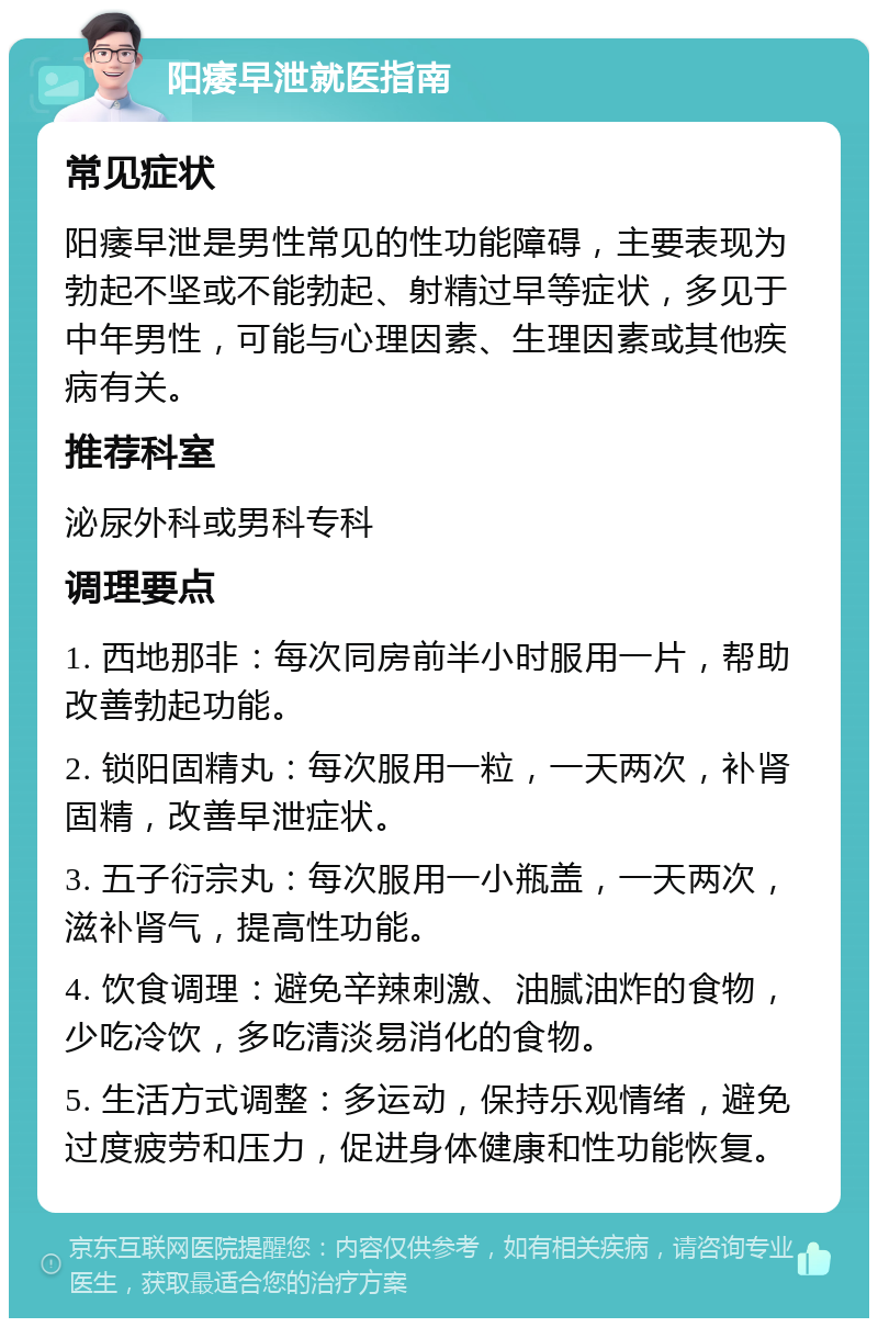 阳痿早泄就医指南 常见症状 阳痿早泄是男性常见的性功能障碍，主要表现为勃起不坚或不能勃起、射精过早等症状，多见于中年男性，可能与心理因素、生理因素或其他疾病有关。 推荐科室 泌尿外科或男科专科 调理要点 1. 西地那非：每次同房前半小时服用一片，帮助改善勃起功能。 2. 锁阳固精丸：每次服用一粒，一天两次，补肾固精，改善早泄症状。 3. 五子衍宗丸：每次服用一小瓶盖，一天两次，滋补肾气，提高性功能。 4. 饮食调理：避免辛辣刺激、油腻油炸的食物，少吃冷饮，多吃清淡易消化的食物。 5. 生活方式调整：多运动，保持乐观情绪，避免过度疲劳和压力，促进身体健康和性功能恢复。