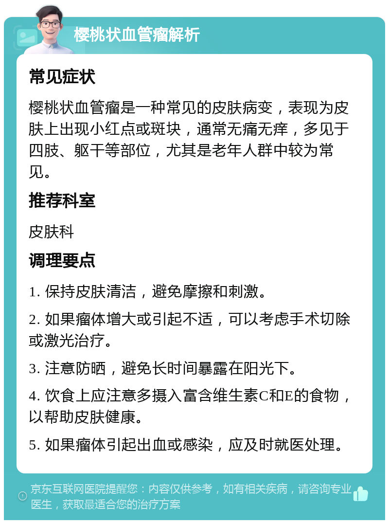 樱桃状血管瘤解析 常见症状 樱桃状血管瘤是一种常见的皮肤病变，表现为皮肤上出现小红点或斑块，通常无痛无痒，多见于四肢、躯干等部位，尤其是老年人群中较为常见。 推荐科室 皮肤科 调理要点 1. 保持皮肤清洁，避免摩擦和刺激。 2. 如果瘤体增大或引起不适，可以考虑手术切除或激光治疗。 3. 注意防晒，避免长时间暴露在阳光下。 4. 饮食上应注意多摄入富含维生素C和E的食物，以帮助皮肤健康。 5. 如果瘤体引起出血或感染，应及时就医处理。