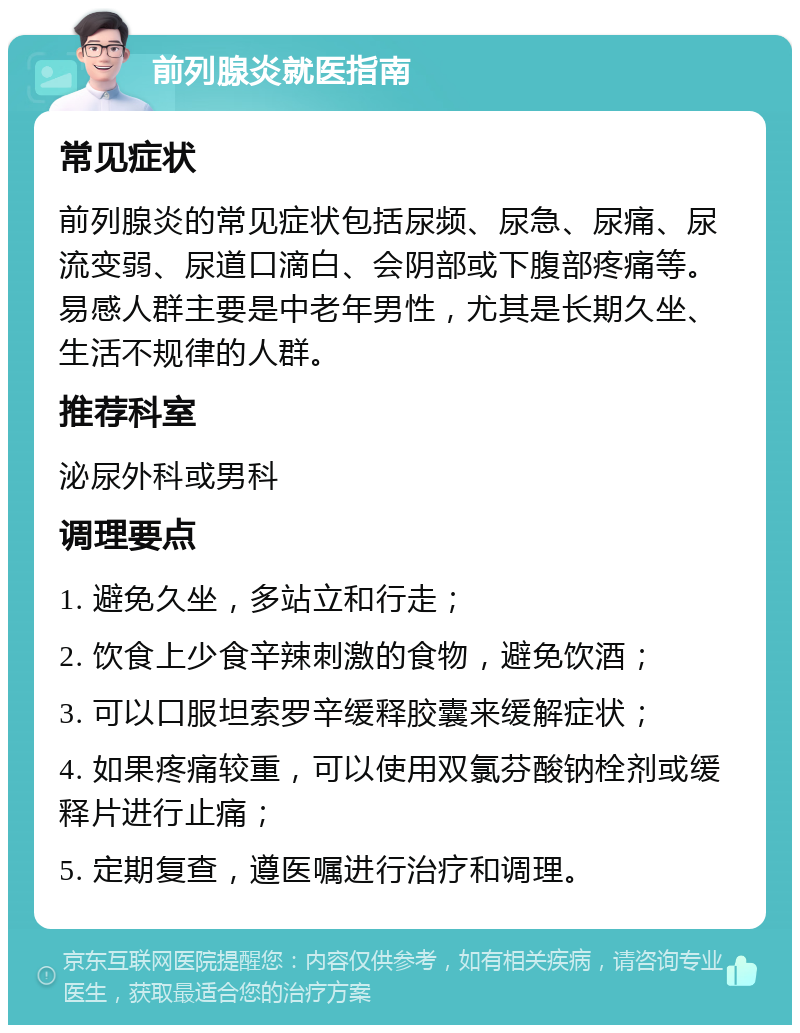 前列腺炎就医指南 常见症状 前列腺炎的常见症状包括尿频、尿急、尿痛、尿流变弱、尿道口滴白、会阴部或下腹部疼痛等。易感人群主要是中老年男性，尤其是长期久坐、生活不规律的人群。 推荐科室 泌尿外科或男科 调理要点 1. 避免久坐，多站立和行走； 2. 饮食上少食辛辣刺激的食物，避免饮酒； 3. 可以口服坦索罗辛缓释胶囊来缓解症状； 4. 如果疼痛较重，可以使用双氯芬酸钠栓剂或缓释片进行止痛； 5. 定期复查，遵医嘱进行治疗和调理。