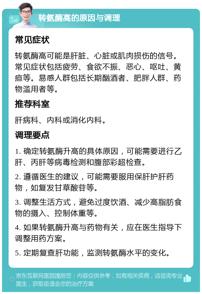 转氨酶高的原因与调理 常见症状 转氨酶高可能是肝脏、心脏或肌肉损伤的信号。常见症状包括疲劳、食欲不振、恶心、呕吐、黄疸等。易感人群包括长期酗酒者、肥胖人群、药物滥用者等。 推荐科室 肝病科、内科或消化内科。 调理要点 1. 确定转氨酶升高的具体原因，可能需要进行乙肝、丙肝等病毒检测和腹部彩超检查。 2. 遵循医生的建议，可能需要服用保肝护肝药物，如复发甘草酸苷等。 3. 调整生活方式，避免过度饮酒、减少高脂肪食物的摄入、控制体重等。 4. 如果转氨酶升高与药物有关，应在医生指导下调整用药方案。 5. 定期复查肝功能，监测转氨酶水平的变化。