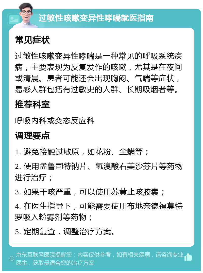 过敏性咳嗽变异性哮喘就医指南 常见症状 过敏性咳嗽变异性哮喘是一种常见的呼吸系统疾病，主要表现为反复发作的咳嗽，尤其是在夜间或清晨。患者可能还会出现胸闷、气喘等症状，易感人群包括有过敏史的人群、长期吸烟者等。 推荐科室 呼吸内科或变态反应科 调理要点 1. 避免接触过敏原，如花粉、尘螨等； 2. 使用孟鲁司特钠片、氢溴酸右美沙芬片等药物进行治疗； 3. 如果干咳严重，可以使用苏黄止咳胶囊； 4. 在医生指导下，可能需要使用布地奈德福莫特罗吸入粉雾剂等药物； 5. 定期复查，调整治疗方案。