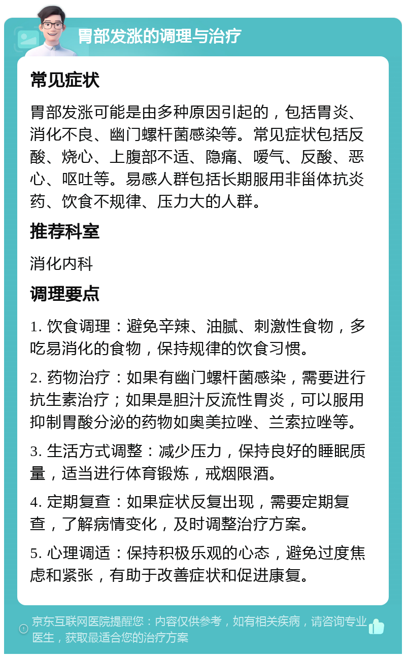 胃部发涨的调理与治疗 常见症状 胃部发涨可能是由多种原因引起的，包括胃炎、消化不良、幽门螺杆菌感染等。常见症状包括反酸、烧心、上腹部不适、隐痛、嗳气、反酸、恶心、呕吐等。易感人群包括长期服用非甾体抗炎药、饮食不规律、压力大的人群。 推荐科室 消化内科 调理要点 1. 饮食调理：避免辛辣、油腻、刺激性食物，多吃易消化的食物，保持规律的饮食习惯。 2. 药物治疗：如果有幽门螺杆菌感染，需要进行抗生素治疗；如果是胆汁反流性胃炎，可以服用抑制胃酸分泌的药物如奥美拉唑、兰索拉唑等。 3. 生活方式调整：减少压力，保持良好的睡眠质量，适当进行体育锻炼，戒烟限酒。 4. 定期复查：如果症状反复出现，需要定期复查，了解病情变化，及时调整治疗方案。 5. 心理调适：保持积极乐观的心态，避免过度焦虑和紧张，有助于改善症状和促进康复。