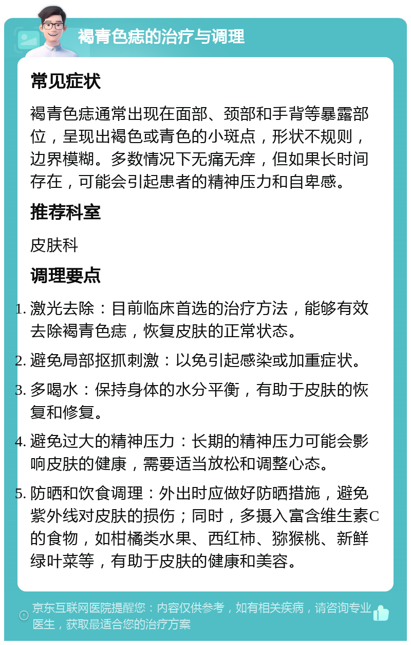 褐青色痣的治疗与调理 常见症状 褐青色痣通常出现在面部、颈部和手背等暴露部位，呈现出褐色或青色的小斑点，形状不规则，边界模糊。多数情况下无痛无痒，但如果长时间存在，可能会引起患者的精神压力和自卑感。 推荐科室 皮肤科 调理要点 激光去除：目前临床首选的治疗方法，能够有效去除褐青色痣，恢复皮肤的正常状态。 避免局部抠抓刺激：以免引起感染或加重症状。 多喝水：保持身体的水分平衡，有助于皮肤的恢复和修复。 避免过大的精神压力：长期的精神压力可能会影响皮肤的健康，需要适当放松和调整心态。 防晒和饮食调理：外出时应做好防晒措施，避免紫外线对皮肤的损伤；同时，多摄入富含维生素C的食物，如柑橘类水果、西红柿、猕猴桃、新鲜绿叶菜等，有助于皮肤的健康和美容。