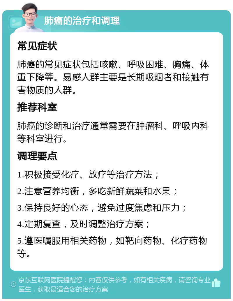 肺癌的治疗和调理 常见症状 肺癌的常见症状包括咳嗽、呼吸困难、胸痛、体重下降等。易感人群主要是长期吸烟者和接触有害物质的人群。 推荐科室 肺癌的诊断和治疗通常需要在肿瘤科、呼吸内科等科室进行。 调理要点 1.积极接受化疗、放疗等治疗方法； 2.注意营养均衡，多吃新鲜蔬菜和水果； 3.保持良好的心态，避免过度焦虑和压力； 4.定期复查，及时调整治疗方案； 5.遵医嘱服用相关药物，如靶向药物、化疗药物等。