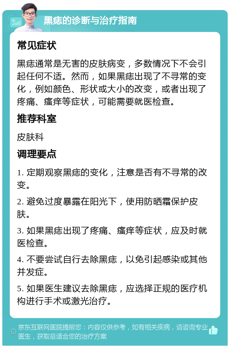 黑痣的诊断与治疗指南 常见症状 黑痣通常是无害的皮肤病变，多数情况下不会引起任何不适。然而，如果黑痣出现了不寻常的变化，例如颜色、形状或大小的改变，或者出现了疼痛、瘙痒等症状，可能需要就医检查。 推荐科室 皮肤科 调理要点 1. 定期观察黑痣的变化，注意是否有不寻常的改变。 2. 避免过度暴露在阳光下，使用防晒霜保护皮肤。 3. 如果黑痣出现了疼痛、瘙痒等症状，应及时就医检查。 4. 不要尝试自行去除黑痣，以免引起感染或其他并发症。 5. 如果医生建议去除黑痣，应选择正规的医疗机构进行手术或激光治疗。