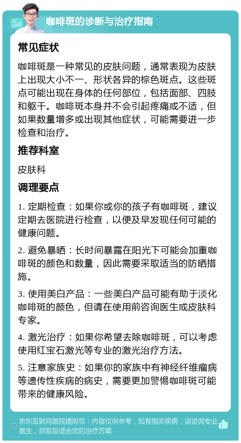 咖啡斑的诊断与治疗指南 常见症状 咖啡斑是一种常见的皮肤问题，通常表现为皮肤上出现大小不一、形状各异的棕色斑点。这些斑点可能出现在身体的任何部位，包括面部、四肢和躯干。咖啡斑本身并不会引起疼痛或不适，但如果数量增多或出现其他症状，可能需要进一步检查和治疗。 推荐科室 皮肤科 调理要点 1. 定期检查：如果你或你的孩子有咖啡斑，建议定期去医院进行检查，以便及早发现任何可能的健康问题。 2. 避免暴晒：长时间暴露在阳光下可能会加重咖啡斑的颜色和数量，因此需要采取适当的防晒措施。 3. 使用美白产品：一些美白产品可能有助于淡化咖啡斑的颜色，但请在使用前咨询医生或皮肤科专家。 4. 激光治疗：如果你希望去除咖啡斑，可以考虑使用红宝石激光等专业的激光治疗方法。 5. 注意家族史：如果你的家族中有神经纤维瘤病等遗传性疾病的病史，需要更加警惕咖啡斑可能带来的健康风险。