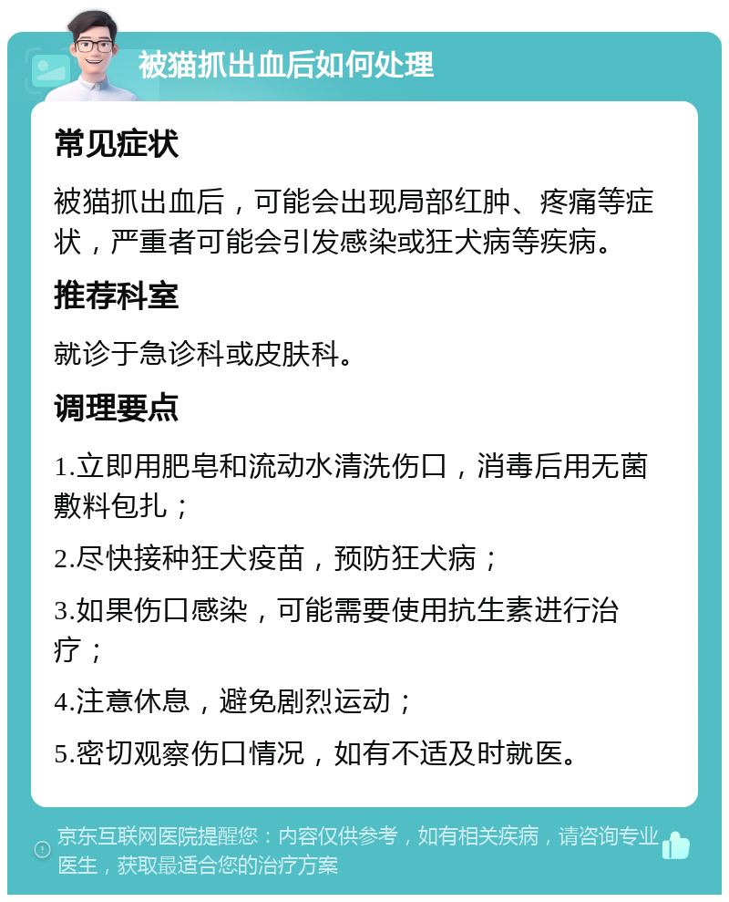 被猫抓出血后如何处理 常见症状 被猫抓出血后，可能会出现局部红肿、疼痛等症状，严重者可能会引发感染或狂犬病等疾病。 推荐科室 就诊于急诊科或皮肤科。 调理要点 1.立即用肥皂和流动水清洗伤口，消毒后用无菌敷料包扎； 2.尽快接种狂犬疫苗，预防狂犬病； 3.如果伤口感染，可能需要使用抗生素进行治疗； 4.注意休息，避免剧烈运动； 5.密切观察伤口情况，如有不适及时就医。