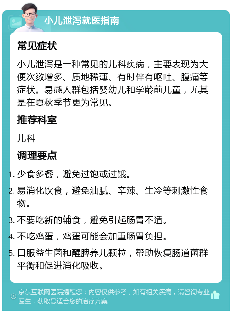 小儿泄泻就医指南 常见症状 小儿泄泻是一种常见的儿科疾病，主要表现为大便次数增多、质地稀薄、有时伴有呕吐、腹痛等症状。易感人群包括婴幼儿和学龄前儿童，尤其是在夏秋季节更为常见。 推荐科室 儿科 调理要点 少食多餐，避免过饱或过饿。 易消化饮食，避免油腻、辛辣、生冷等刺激性食物。 不要吃新的辅食，避免引起肠胃不适。 不吃鸡蛋，鸡蛋可能会加重肠胃负担。 口服益生菌和醒脾养儿颗粒，帮助恢复肠道菌群平衡和促进消化吸收。