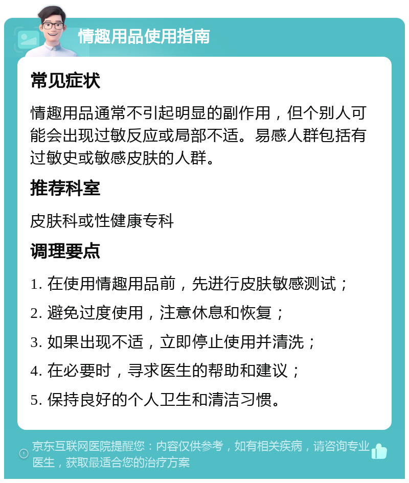 情趣用品使用指南 常见症状 情趣用品通常不引起明显的副作用，但个别人可能会出现过敏反应或局部不适。易感人群包括有过敏史或敏感皮肤的人群。 推荐科室 皮肤科或性健康专科 调理要点 1. 在使用情趣用品前，先进行皮肤敏感测试； 2. 避免过度使用，注意休息和恢复； 3. 如果出现不适，立即停止使用并清洗； 4. 在必要时，寻求医生的帮助和建议； 5. 保持良好的个人卫生和清洁习惯。