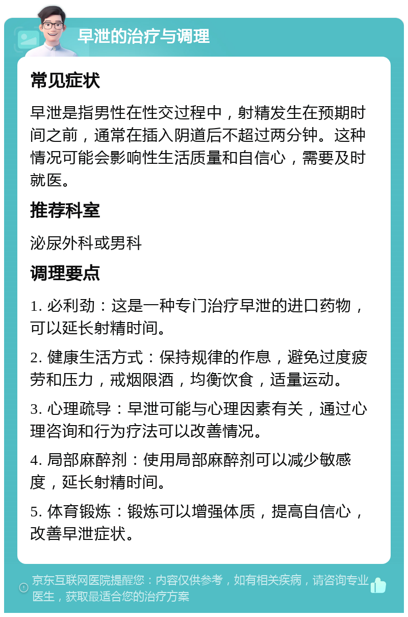 早泄的治疗与调理 常见症状 早泄是指男性在性交过程中，射精发生在预期时间之前，通常在插入阴道后不超过两分钟。这种情况可能会影响性生活质量和自信心，需要及时就医。 推荐科室 泌尿外科或男科 调理要点 1. 必利劲：这是一种专门治疗早泄的进口药物，可以延长射精时间。 2. 健康生活方式：保持规律的作息，避免过度疲劳和压力，戒烟限酒，均衡饮食，适量运动。 3. 心理疏导：早泄可能与心理因素有关，通过心理咨询和行为疗法可以改善情况。 4. 局部麻醉剂：使用局部麻醉剂可以减少敏感度，延长射精时间。 5. 体育锻炼：锻炼可以增强体质，提高自信心，改善早泄症状。