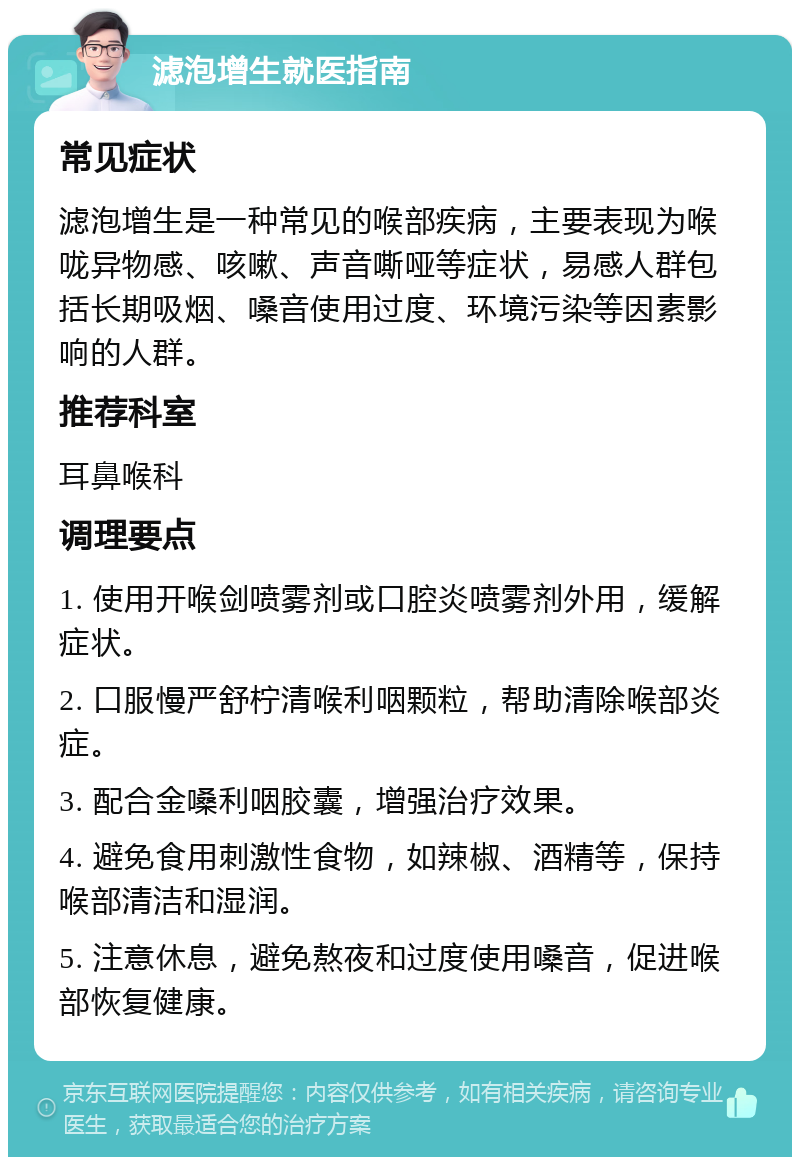 滤泡增生就医指南 常见症状 滤泡增生是一种常见的喉部疾病，主要表现为喉咙异物感、咳嗽、声音嘶哑等症状，易感人群包括长期吸烟、嗓音使用过度、环境污染等因素影响的人群。 推荐科室 耳鼻喉科 调理要点 1. 使用开喉剑喷雾剂或口腔炎喷雾剂外用，缓解症状。 2. 口服慢严舒柠清喉利咽颗粒，帮助清除喉部炎症。 3. 配合金嗓利咽胶囊，增强治疗效果。 4. 避免食用刺激性食物，如辣椒、酒精等，保持喉部清洁和湿润。 5. 注意休息，避免熬夜和过度使用嗓音，促进喉部恢复健康。