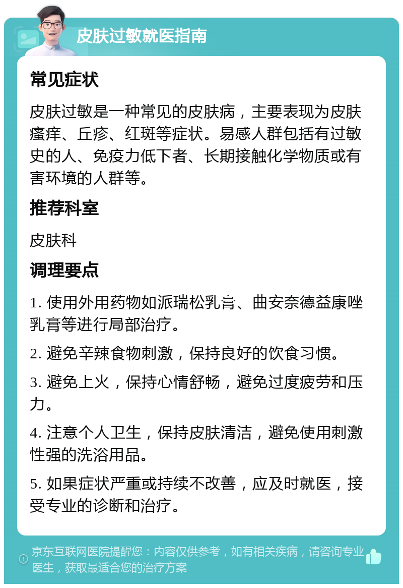 皮肤过敏就医指南 常见症状 皮肤过敏是一种常见的皮肤病，主要表现为皮肤瘙痒、丘疹、红斑等症状。易感人群包括有过敏史的人、免疫力低下者、长期接触化学物质或有害环境的人群等。 推荐科室 皮肤科 调理要点 1. 使用外用药物如派瑞松乳膏、曲安奈德益康唑乳膏等进行局部治疗。 2. 避免辛辣食物刺激，保持良好的饮食习惯。 3. 避免上火，保持心情舒畅，避免过度疲劳和压力。 4. 注意个人卫生，保持皮肤清洁，避免使用刺激性强的洗浴用品。 5. 如果症状严重或持续不改善，应及时就医，接受专业的诊断和治疗。