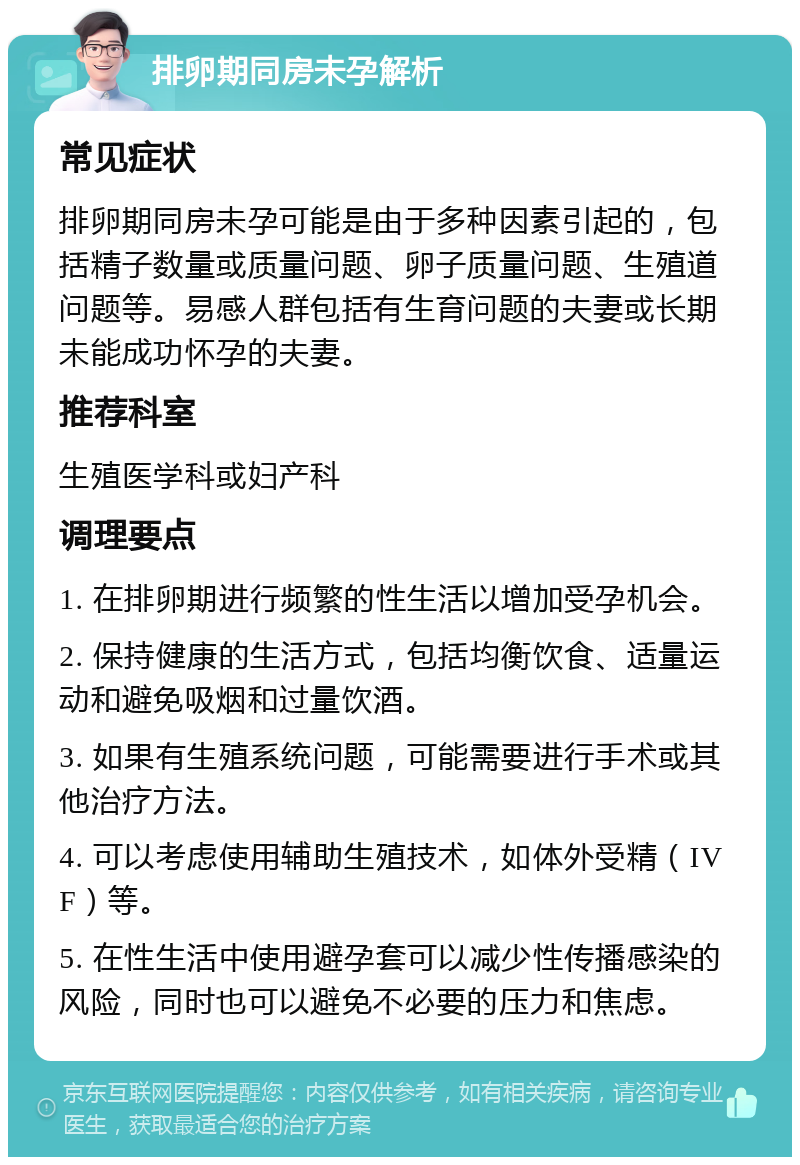 排卵期同房未孕解析 常见症状 排卵期同房未孕可能是由于多种因素引起的，包括精子数量或质量问题、卵子质量问题、生殖道问题等。易感人群包括有生育问题的夫妻或长期未能成功怀孕的夫妻。 推荐科室 生殖医学科或妇产科 调理要点 1. 在排卵期进行频繁的性生活以增加受孕机会。 2. 保持健康的生活方式，包括均衡饮食、适量运动和避免吸烟和过量饮酒。 3. 如果有生殖系统问题，可能需要进行手术或其他治疗方法。 4. 可以考虑使用辅助生殖技术，如体外受精（IVF）等。 5. 在性生活中使用避孕套可以减少性传播感染的风险，同时也可以避免不必要的压力和焦虑。