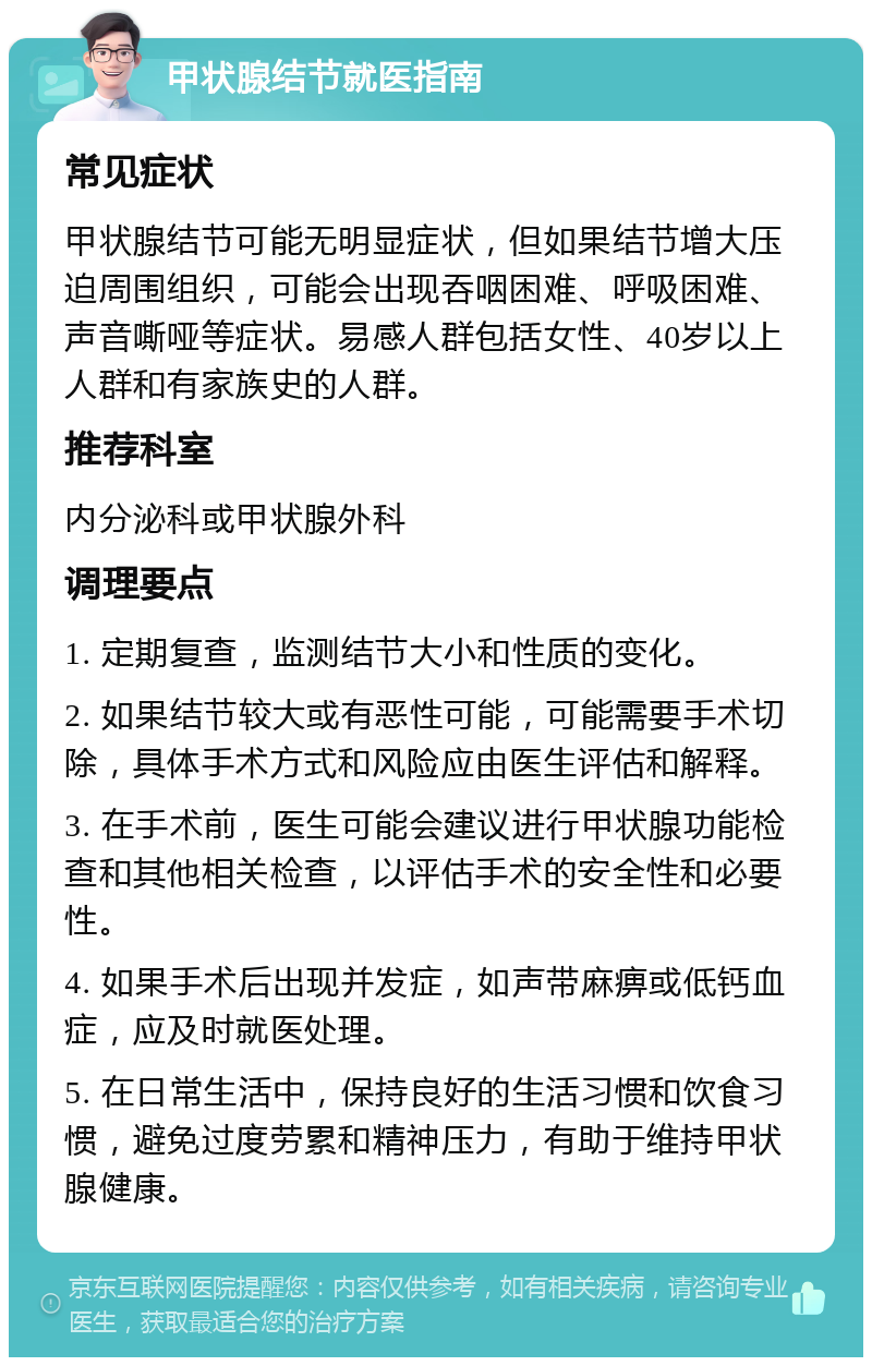 甲状腺结节就医指南 常见症状 甲状腺结节可能无明显症状，但如果结节增大压迫周围组织，可能会出现吞咽困难、呼吸困难、声音嘶哑等症状。易感人群包括女性、40岁以上人群和有家族史的人群。 推荐科室 内分泌科或甲状腺外科 调理要点 1. 定期复查，监测结节大小和性质的变化。 2. 如果结节较大或有恶性可能，可能需要手术切除，具体手术方式和风险应由医生评估和解释。 3. 在手术前，医生可能会建议进行甲状腺功能检查和其他相关检查，以评估手术的安全性和必要性。 4. 如果手术后出现并发症，如声带麻痹或低钙血症，应及时就医处理。 5. 在日常生活中，保持良好的生活习惯和饮食习惯，避免过度劳累和精神压力，有助于维持甲状腺健康。