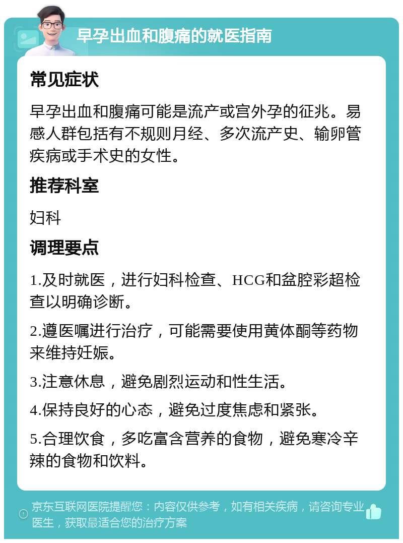 早孕出血和腹痛的就医指南 常见症状 早孕出血和腹痛可能是流产或宫外孕的征兆。易感人群包括有不规则月经、多次流产史、输卵管疾病或手术史的女性。 推荐科室 妇科 调理要点 1.及时就医，进行妇科检查、HCG和盆腔彩超检查以明确诊断。 2.遵医嘱进行治疗，可能需要使用黄体酮等药物来维持妊娠。 3.注意休息，避免剧烈运动和性生活。 4.保持良好的心态，避免过度焦虑和紧张。 5.合理饮食，多吃富含营养的食物，避免寒冷辛辣的食物和饮料。