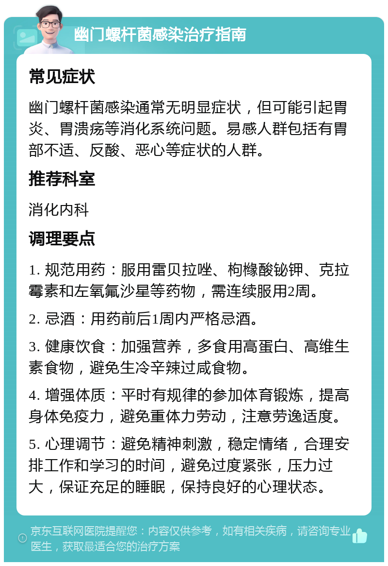 幽门螺杆菌感染治疗指南 常见症状 幽门螺杆菌感染通常无明显症状，但可能引起胃炎、胃溃疡等消化系统问题。易感人群包括有胃部不适、反酸、恶心等症状的人群。 推荐科室 消化内科 调理要点 1. 规范用药：服用雷贝拉唑、枸橼酸铋钾、克拉霉素和左氧氟沙星等药物，需连续服用2周。 2. 忌酒：用药前后1周内严格忌酒。 3. 健康饮食：加强营养，多食用高蛋白、高维生素食物，避免生冷辛辣过咸食物。 4. 增强体质：平时有规律的参加体育锻炼，提高身体免疫力，避免重体力劳动，注意劳逸适度。 5. 心理调节：避免精神刺激，稳定情绪，合理安排工作和学习的时间，避免过度紧张，压力过大，保证充足的睡眠，保持良好的心理状态。