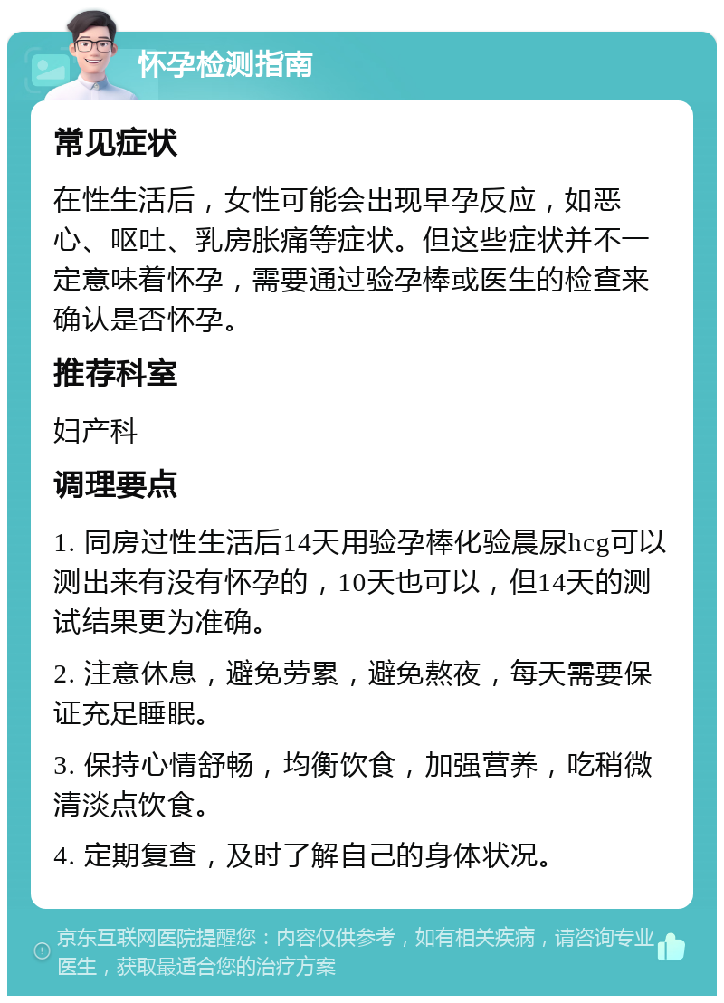 怀孕检测指南 常见症状 在性生活后，女性可能会出现早孕反应，如恶心、呕吐、乳房胀痛等症状。但这些症状并不一定意味着怀孕，需要通过验孕棒或医生的检查来确认是否怀孕。 推荐科室 妇产科 调理要点 1. 同房过性生活后14天用验孕棒化验晨尿hcg可以测出来有没有怀孕的，10天也可以，但14天的测试结果更为准确。 2. 注意休息，避免劳累，避免熬夜，每天需要保证充足睡眠。 3. 保持心情舒畅，均衡饮食，加强营养，吃稍微清淡点饮食。 4. 定期复查，及时了解自己的身体状况。