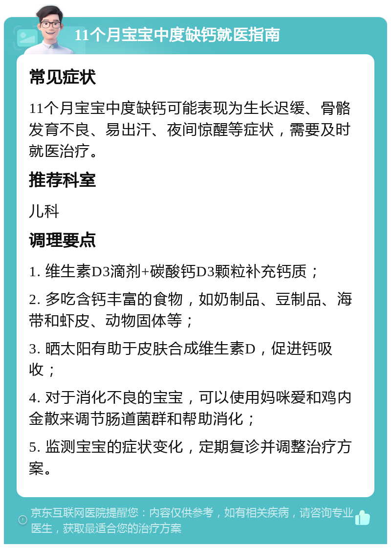 11个月宝宝中度缺钙就医指南 常见症状 11个月宝宝中度缺钙可能表现为生长迟缓、骨骼发育不良、易出汗、夜间惊醒等症状，需要及时就医治疗。 推荐科室 儿科 调理要点 1. 维生素D3滴剂+碳酸钙D3颗粒补充钙质； 2. 多吃含钙丰富的食物，如奶制品、豆制品、海带和虾皮、动物固体等； 3. 晒太阳有助于皮肤合成维生素D，促进钙吸收； 4. 对于消化不良的宝宝，可以使用妈咪爱和鸡内金散来调节肠道菌群和帮助消化； 5. 监测宝宝的症状变化，定期复诊并调整治疗方案。