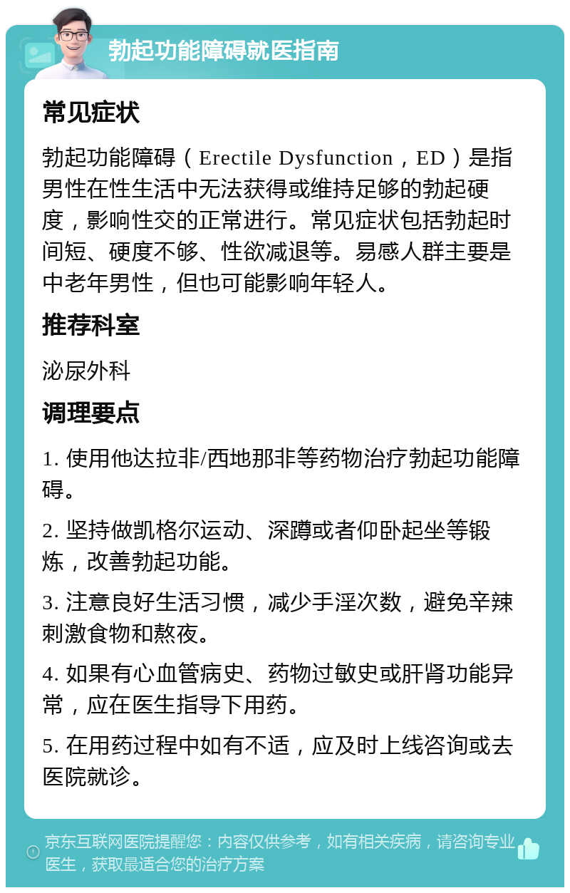 勃起功能障碍就医指南 常见症状 勃起功能障碍（Erectile Dysfunction，ED）是指男性在性生活中无法获得或维持足够的勃起硬度，影响性交的正常进行。常见症状包括勃起时间短、硬度不够、性欲减退等。易感人群主要是中老年男性，但也可能影响年轻人。 推荐科室 泌尿外科 调理要点 1. 使用他达拉非/西地那非等药物治疗勃起功能障碍。 2. 坚持做凯格尔运动、深蹲或者仰卧起坐等锻炼，改善勃起功能。 3. 注意良好生活习惯，减少手淫次数，避免辛辣刺激食物和熬夜。 4. 如果有心血管病史、药物过敏史或肝肾功能异常，应在医生指导下用药。 5. 在用药过程中如有不适，应及时上线咨询或去医院就诊。