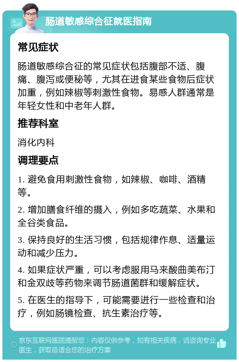 肠道敏感综合征就医指南 常见症状 肠道敏感综合征的常见症状包括腹部不适、腹痛、腹泻或便秘等，尤其在进食某些食物后症状加重，例如辣椒等刺激性食物。易感人群通常是年轻女性和中老年人群。 推荐科室 消化内科 调理要点 1. 避免食用刺激性食物，如辣椒、咖啡、酒精等。 2. 增加膳食纤维的摄入，例如多吃蔬菜、水果和全谷类食品。 3. 保持良好的生活习惯，包括规律作息、适量运动和减少压力。 4. 如果症状严重，可以考虑服用马来酸曲美布汀和金双歧等药物来调节肠道菌群和缓解症状。 5. 在医生的指导下，可能需要进行一些检查和治疗，例如肠镜检查、抗生素治疗等。