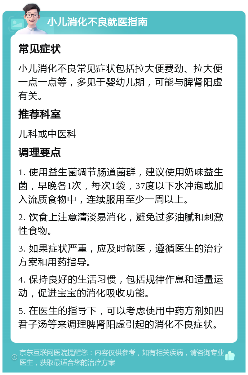 小儿消化不良就医指南 常见症状 小儿消化不良常见症状包括拉大便费劲、拉大便一点一点等，多见于婴幼儿期，可能与脾肾阳虚有关。 推荐科室 儿科或中医科 调理要点 1. 使用益生菌调节肠道菌群，建议使用奶味益生菌，早晚各1次，每次1袋，37度以下水冲泡或加入流质食物中，连续服用至少一周以上。 2. 饮食上注意清淡易消化，避免过多油腻和刺激性食物。 3. 如果症状严重，应及时就医，遵循医生的治疗方案和用药指导。 4. 保持良好的生活习惯，包括规律作息和适量运动，促进宝宝的消化吸收功能。 5. 在医生的指导下，可以考虑使用中药方剂如四君子汤等来调理脾肾阳虚引起的消化不良症状。