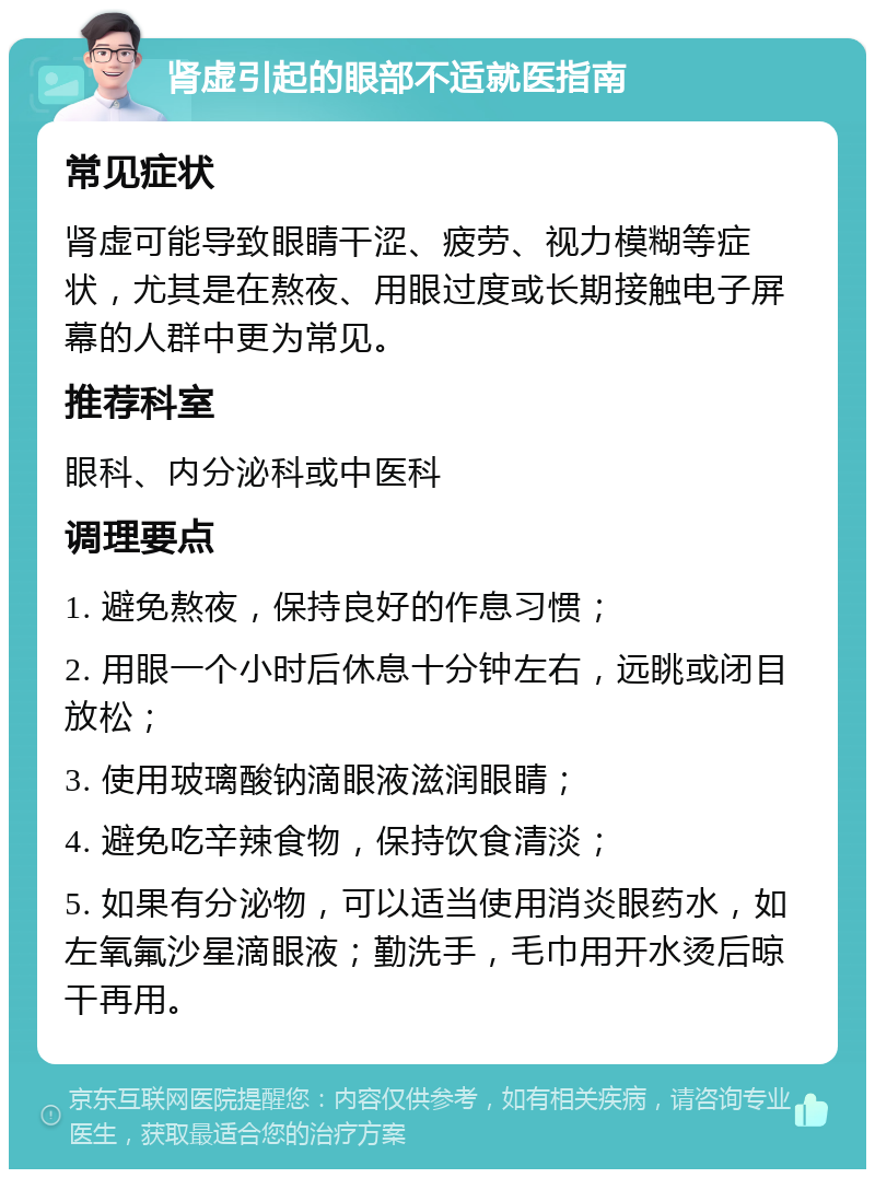 肾虚引起的眼部不适就医指南 常见症状 肾虚可能导致眼睛干涩、疲劳、视力模糊等症状，尤其是在熬夜、用眼过度或长期接触电子屏幕的人群中更为常见。 推荐科室 眼科、内分泌科或中医科 调理要点 1. 避免熬夜，保持良好的作息习惯； 2. 用眼一个小时后休息十分钟左右，远眺或闭目放松； 3. 使用玻璃酸钠滴眼液滋润眼睛； 4. 避免吃辛辣食物，保持饮食清淡； 5. 如果有分泌物，可以适当使用消炎眼药水，如左氧氟沙星滴眼液；勤洗手，毛巾用开水烫后晾干再用。