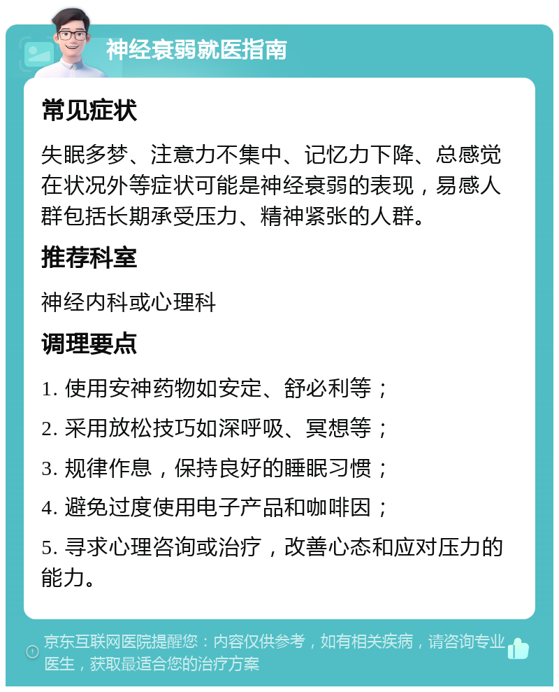 神经衰弱就医指南 常见症状 失眠多梦、注意力不集中、记忆力下降、总感觉在状况外等症状可能是神经衰弱的表现，易感人群包括长期承受压力、精神紧张的人群。 推荐科室 神经内科或心理科 调理要点 1. 使用安神药物如安定、舒必利等； 2. 采用放松技巧如深呼吸、冥想等； 3. 规律作息，保持良好的睡眠习惯； 4. 避免过度使用电子产品和咖啡因； 5. 寻求心理咨询或治疗，改善心态和应对压力的能力。