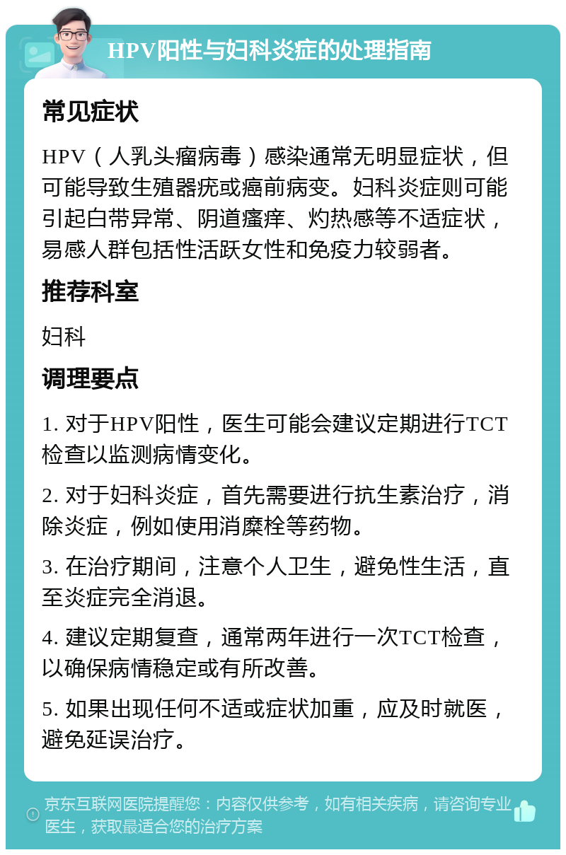 HPV阳性与妇科炎症的处理指南 常见症状 HPV（人乳头瘤病毒）感染通常无明显症状，但可能导致生殖器疣或癌前病变。妇科炎症则可能引起白带异常、阴道瘙痒、灼热感等不适症状，易感人群包括性活跃女性和免疫力较弱者。 推荐科室 妇科 调理要点 1. 对于HPV阳性，医生可能会建议定期进行TCT检查以监测病情变化。 2. 对于妇科炎症，首先需要进行抗生素治疗，消除炎症，例如使用消糜栓等药物。 3. 在治疗期间，注意个人卫生，避免性生活，直至炎症完全消退。 4. 建议定期复查，通常两年进行一次TCT检查，以确保病情稳定或有所改善。 5. 如果出现任何不适或症状加重，应及时就医，避免延误治疗。