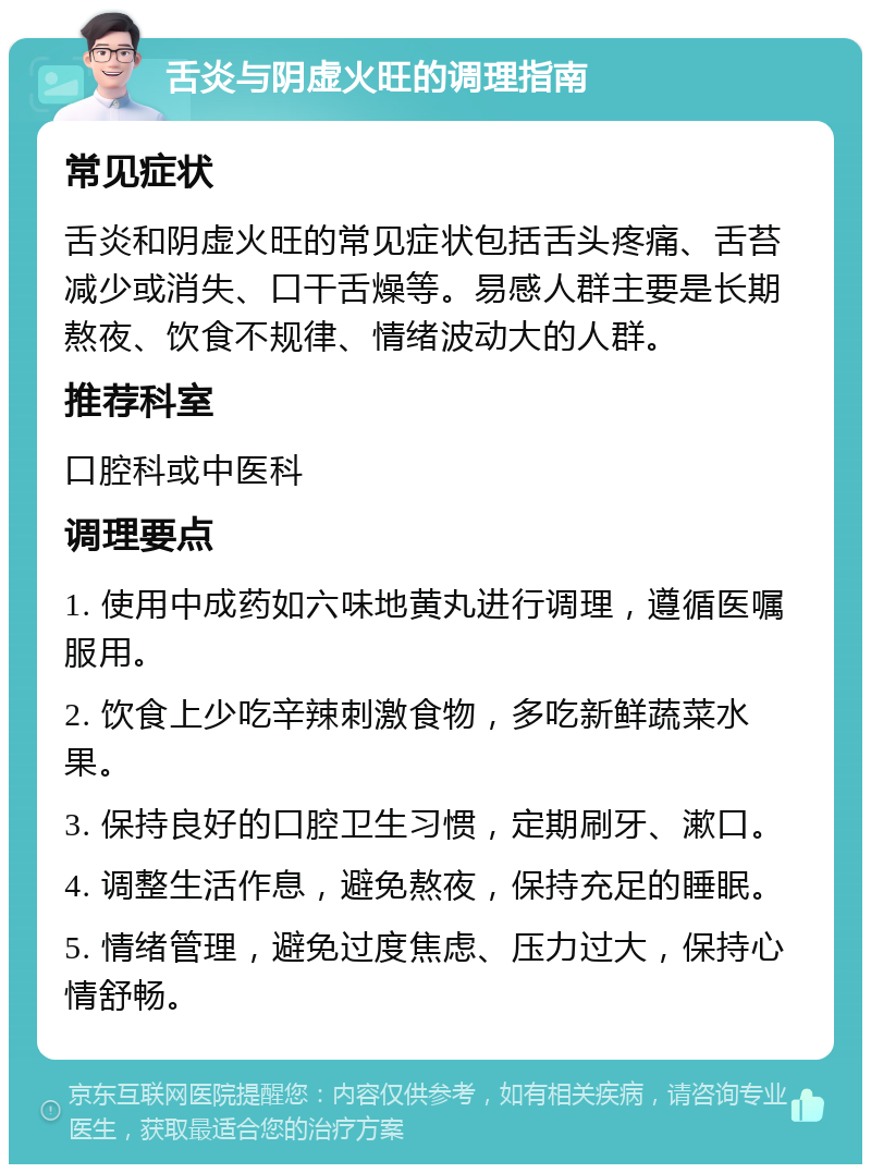 舌炎与阴虚火旺的调理指南 常见症状 舌炎和阴虚火旺的常见症状包括舌头疼痛、舌苔减少或消失、口干舌燥等。易感人群主要是长期熬夜、饮食不规律、情绪波动大的人群。 推荐科室 口腔科或中医科 调理要点 1. 使用中成药如六味地黄丸进行调理，遵循医嘱服用。 2. 饮食上少吃辛辣刺激食物，多吃新鲜蔬菜水果。 3. 保持良好的口腔卫生习惯，定期刷牙、漱口。 4. 调整生活作息，避免熬夜，保持充足的睡眠。 5. 情绪管理，避免过度焦虑、压力过大，保持心情舒畅。