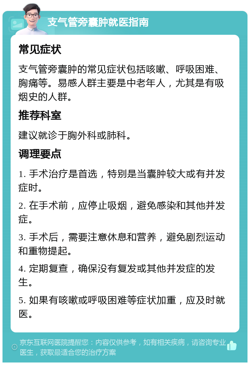 支气管旁囊肿就医指南 常见症状 支气管旁囊肿的常见症状包括咳嗽、呼吸困难、胸痛等。易感人群主要是中老年人，尤其是有吸烟史的人群。 推荐科室 建议就诊于胸外科或肺科。 调理要点 1. 手术治疗是首选，特别是当囊肿较大或有并发症时。 2. 在手术前，应停止吸烟，避免感染和其他并发症。 3. 手术后，需要注意休息和营养，避免剧烈运动和重物提起。 4. 定期复查，确保没有复发或其他并发症的发生。 5. 如果有咳嗽或呼吸困难等症状加重，应及时就医。