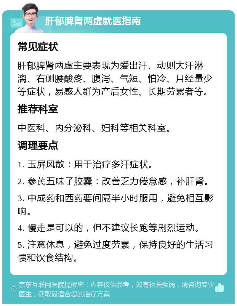 肝郁脾肾两虚就医指南 常见症状 肝郁脾肾两虚主要表现为爱出汗、动则大汗淋漓、右侧腰酸疼、腹泻、气短、怕冷、月经量少等症状，易感人群为产后女性、长期劳累者等。 推荐科室 中医科、内分泌科、妇科等相关科室。 调理要点 1. 玉屏风散：用于治疗多汗症状。 2. 参芪五味子胶囊：改善乏力倦怠感，补肝肾。 3. 中成药和西药要间隔半小时服用，避免相互影响。 4. 慢走是可以的，但不建议长跑等剧烈运动。 5. 注意休息，避免过度劳累，保持良好的生活习惯和饮食结构。