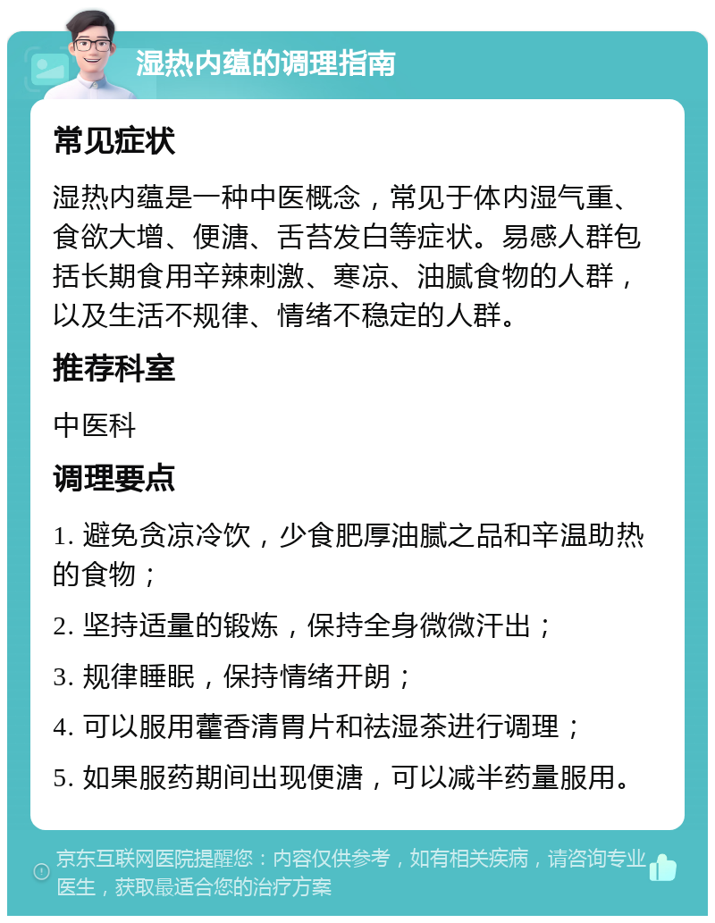 湿热内蕴的调理指南 常见症状 湿热内蕴是一种中医概念，常见于体内湿气重、食欲大增、便溏、舌苔发白等症状。易感人群包括长期食用辛辣刺激、寒凉、油腻食物的人群，以及生活不规律、情绪不稳定的人群。 推荐科室 中医科 调理要点 1. 避免贪凉冷饮，少食肥厚油腻之品和辛温助热的食物； 2. 坚持适量的锻炼，保持全身微微汗出； 3. 规律睡眠，保持情绪开朗； 4. 可以服用藿香清胃片和祛湿茶进行调理； 5. 如果服药期间出现便溏，可以减半药量服用。