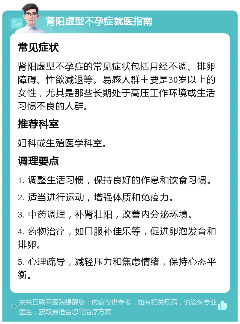 肾阳虚型不孕症就医指南 常见症状 肾阳虚型不孕症的常见症状包括月经不调、排卵障碍、性欲减退等。易感人群主要是30岁以上的女性，尤其是那些长期处于高压工作环境或生活习惯不良的人群。 推荐科室 妇科或生殖医学科室。 调理要点 1. 调整生活习惯，保持良好的作息和饮食习惯。 2. 适当进行运动，增强体质和免疫力。 3. 中药调理，补肾壮阳，改善内分泌环境。 4. 药物治疗，如口服补佳乐等，促进卵泡发育和排卵。 5. 心理疏导，减轻压力和焦虑情绪，保持心态平衡。