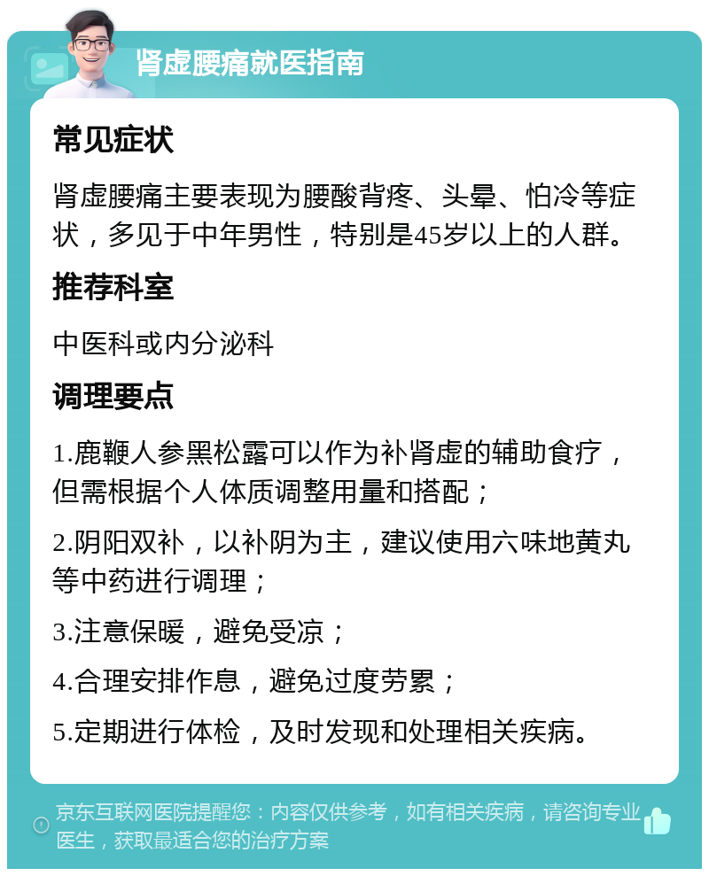 肾虚腰痛就医指南 常见症状 肾虚腰痛主要表现为腰酸背疼、头晕、怕冷等症状，多见于中年男性，特别是45岁以上的人群。 推荐科室 中医科或内分泌科 调理要点 1.鹿鞭人参黑松露可以作为补肾虚的辅助食疗，但需根据个人体质调整用量和搭配； 2.阴阳双补，以补阴为主，建议使用六味地黄丸等中药进行调理； 3.注意保暖，避免受凉； 4.合理安排作息，避免过度劳累； 5.定期进行体检，及时发现和处理相关疾病。