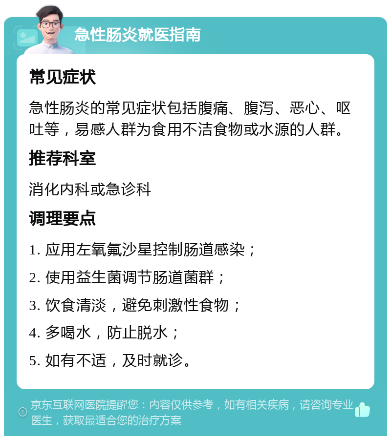 急性肠炎就医指南 常见症状 急性肠炎的常见症状包括腹痛、腹泻、恶心、呕吐等，易感人群为食用不洁食物或水源的人群。 推荐科室 消化内科或急诊科 调理要点 1. 应用左氧氟沙星控制肠道感染； 2. 使用益生菌调节肠道菌群； 3. 饮食清淡，避免刺激性食物； 4. 多喝水，防止脱水； 5. 如有不适，及时就诊。