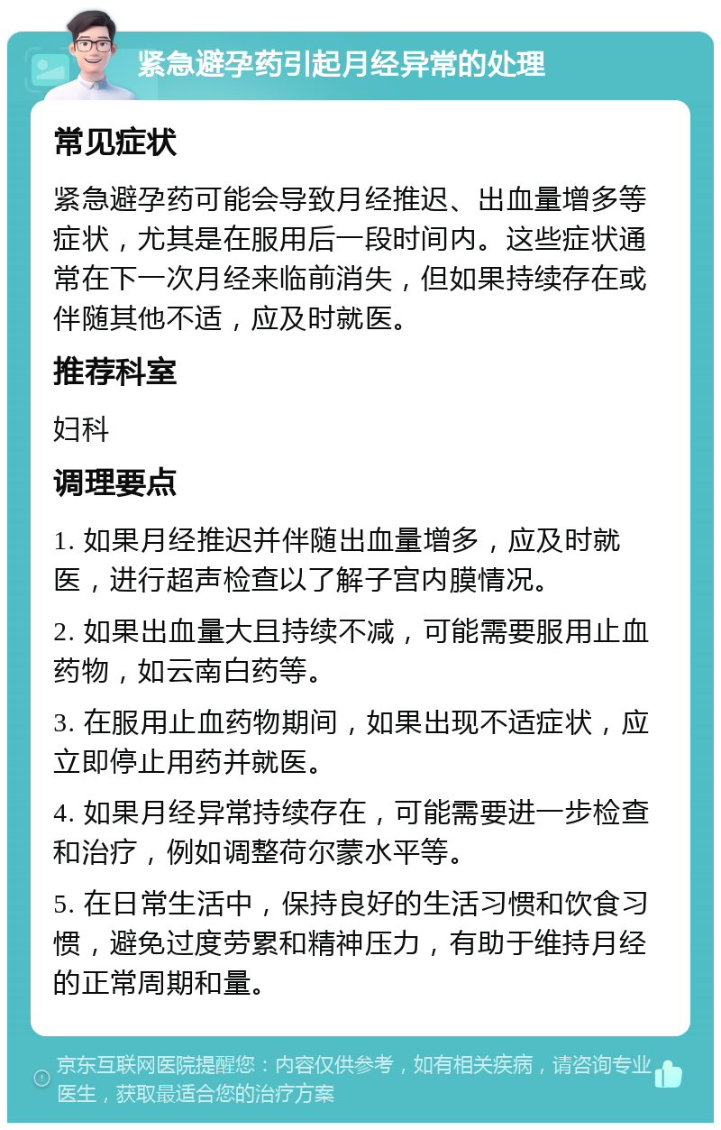 紧急避孕药引起月经异常的处理 常见症状 紧急避孕药可能会导致月经推迟、出血量增多等症状，尤其是在服用后一段时间内。这些症状通常在下一次月经来临前消失，但如果持续存在或伴随其他不适，应及时就医。 推荐科室 妇科 调理要点 1. 如果月经推迟并伴随出血量增多，应及时就医，进行超声检查以了解子宫内膜情况。 2. 如果出血量大且持续不减，可能需要服用止血药物，如云南白药等。 3. 在服用止血药物期间，如果出现不适症状，应立即停止用药并就医。 4. 如果月经异常持续存在，可能需要进一步检查和治疗，例如调整荷尔蒙水平等。 5. 在日常生活中，保持良好的生活习惯和饮食习惯，避免过度劳累和精神压力，有助于维持月经的正常周期和量。