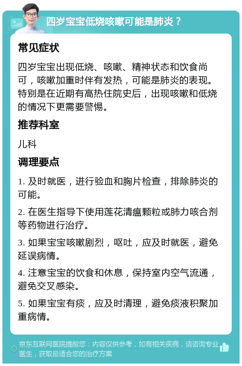 四岁宝宝低烧咳嗽可能是肺炎？ 常见症状 四岁宝宝出现低烧、咳嗽、精神状态和饮食尚可，咳嗽加重时伴有发热，可能是肺炎的表现。特别是在近期有高热住院史后，出现咳嗽和低烧的情况下更需要警惕。 推荐科室 儿科 调理要点 1. 及时就医，进行验血和胸片检查，排除肺炎的可能。 2. 在医生指导下使用莲花清瘟颗粒或肺力咳合剂等药物进行治疗。 3. 如果宝宝咳嗽剧烈，呕吐，应及时就医，避免延误病情。 4. 注意宝宝的饮食和休息，保持室内空气流通，避免交叉感染。 5. 如果宝宝有痰，应及时清理，避免痰液积聚加重病情。