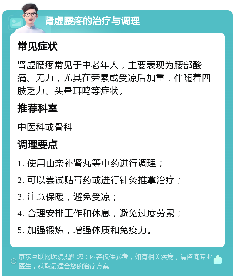 肾虚腰疼的治疗与调理 常见症状 肾虚腰疼常见于中老年人，主要表现为腰部酸痛、无力，尤其在劳累或受凉后加重，伴随着四肢乏力、头晕耳鸣等症状。 推荐科室 中医科或骨科 调理要点 1. 使用山奈补肾丸等中药进行调理； 2. 可以尝试贴膏药或进行针灸推拿治疗； 3. 注意保暖，避免受凉； 4. 合理安排工作和休息，避免过度劳累； 5. 加强锻炼，增强体质和免疫力。