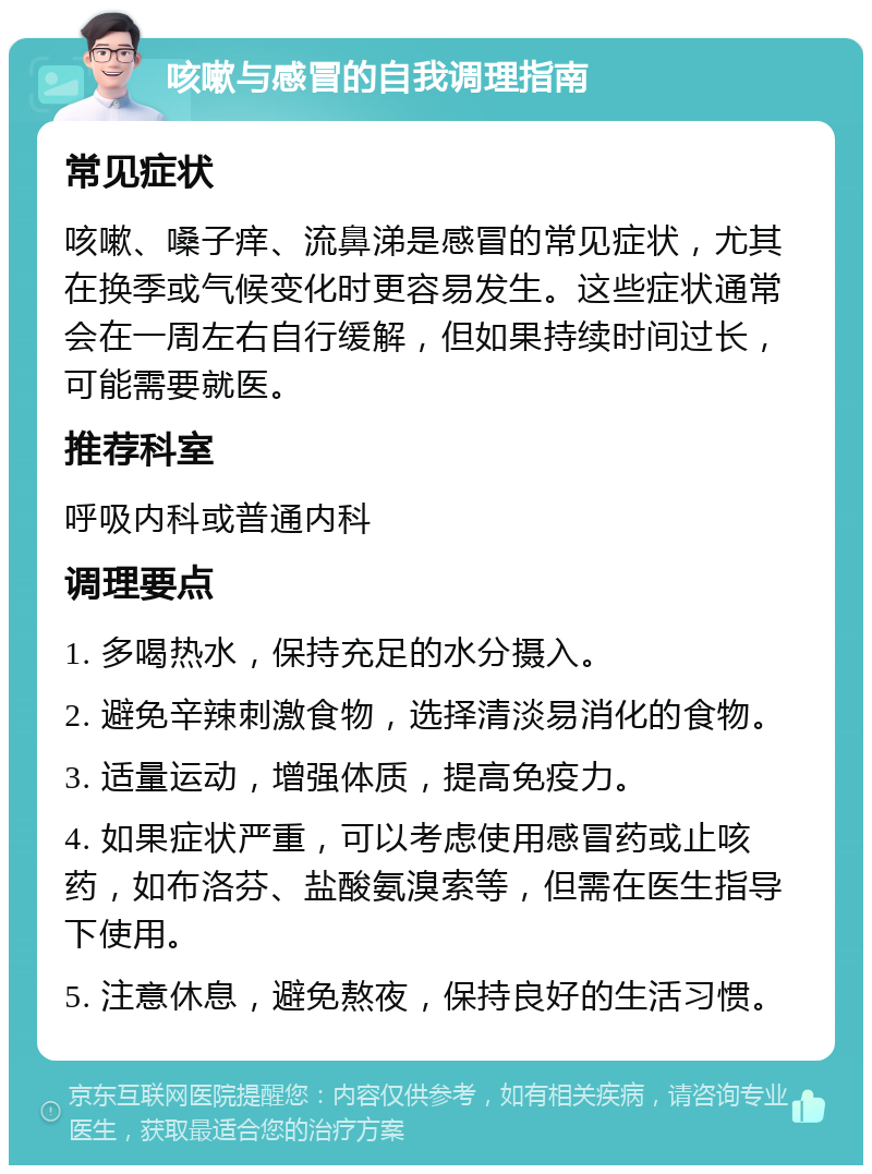 咳嗽与感冒的自我调理指南 常见症状 咳嗽、嗓子痒、流鼻涕是感冒的常见症状，尤其在换季或气候变化时更容易发生。这些症状通常会在一周左右自行缓解，但如果持续时间过长，可能需要就医。 推荐科室 呼吸内科或普通内科 调理要点 1. 多喝热水，保持充足的水分摄入。 2. 避免辛辣刺激食物，选择清淡易消化的食物。 3. 适量运动，增强体质，提高免疫力。 4. 如果症状严重，可以考虑使用感冒药或止咳药，如布洛芬、盐酸氨溴索等，但需在医生指导下使用。 5. 注意休息，避免熬夜，保持良好的生活习惯。