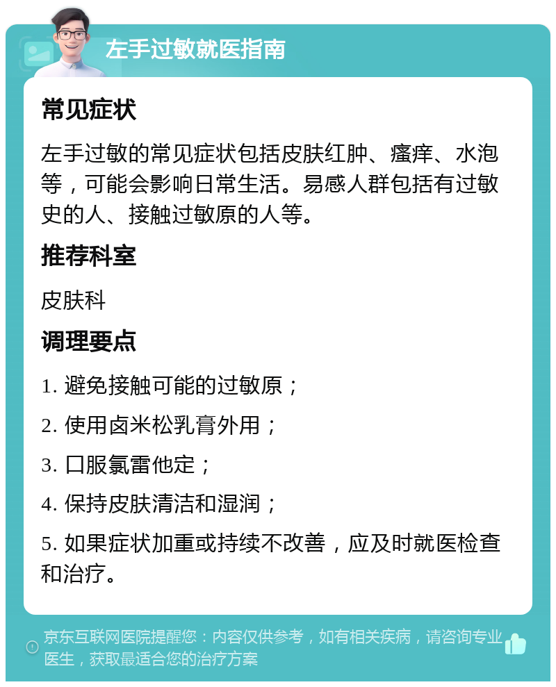 左手过敏就医指南 常见症状 左手过敏的常见症状包括皮肤红肿、瘙痒、水泡等，可能会影响日常生活。易感人群包括有过敏史的人、接触过敏原的人等。 推荐科室 皮肤科 调理要点 1. 避免接触可能的过敏原； 2. 使用卤米松乳膏外用； 3. 口服氯雷他定； 4. 保持皮肤清洁和湿润； 5. 如果症状加重或持续不改善，应及时就医检查和治疗。