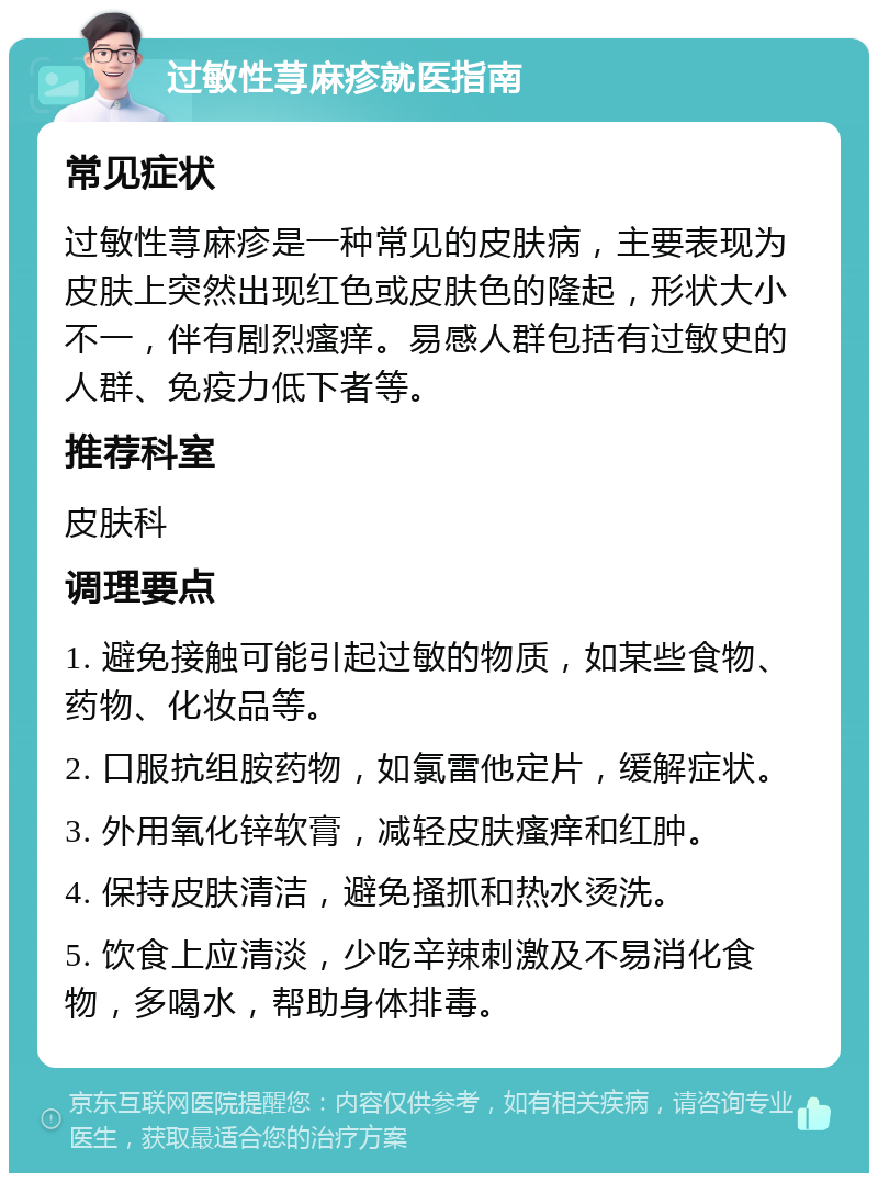 过敏性荨麻疹就医指南 常见症状 过敏性荨麻疹是一种常见的皮肤病，主要表现为皮肤上突然出现红色或皮肤色的隆起，形状大小不一，伴有剧烈瘙痒。易感人群包括有过敏史的人群、免疫力低下者等。 推荐科室 皮肤科 调理要点 1. 避免接触可能引起过敏的物质，如某些食物、药物、化妆品等。 2. 口服抗组胺药物，如氯雷他定片，缓解症状。 3. 外用氧化锌软膏，减轻皮肤瘙痒和红肿。 4. 保持皮肤清洁，避免搔抓和热水烫洗。 5. 饮食上应清淡，少吃辛辣刺激及不易消化食物，多喝水，帮助身体排毒。