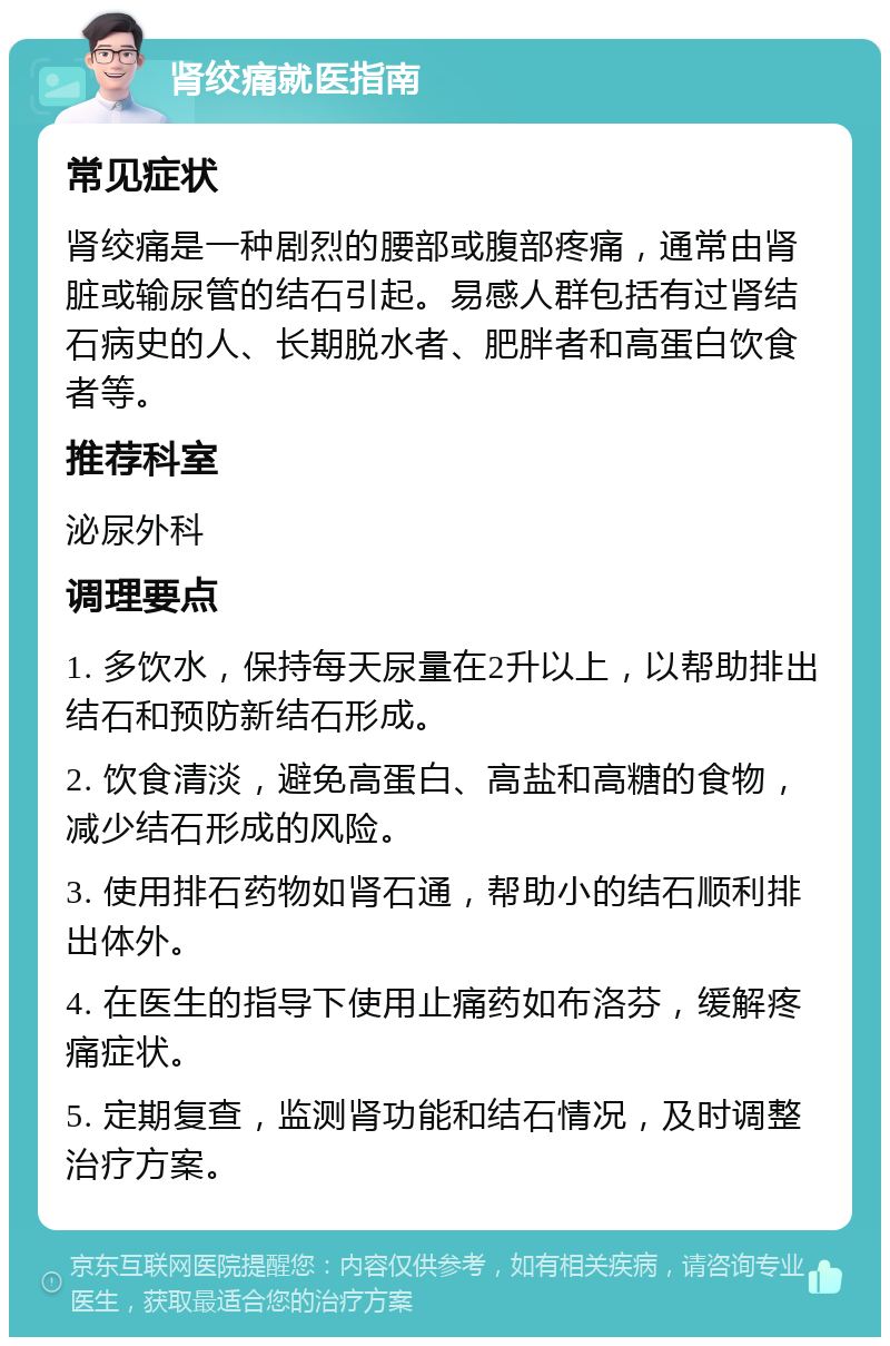 肾绞痛就医指南 常见症状 肾绞痛是一种剧烈的腰部或腹部疼痛，通常由肾脏或输尿管的结石引起。易感人群包括有过肾结石病史的人、长期脱水者、肥胖者和高蛋白饮食者等。 推荐科室 泌尿外科 调理要点 1. 多饮水，保持每天尿量在2升以上，以帮助排出结石和预防新结石形成。 2. 饮食清淡，避免高蛋白、高盐和高糖的食物，减少结石形成的风险。 3. 使用排石药物如肾石通，帮助小的结石顺利排出体外。 4. 在医生的指导下使用止痛药如布洛芬，缓解疼痛症状。 5. 定期复查，监测肾功能和结石情况，及时调整治疗方案。