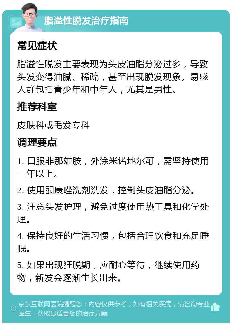 脂溢性脱发治疗指南 常见症状 脂溢性脱发主要表现为头皮油脂分泌过多，导致头发变得油腻、稀疏，甚至出现脱发现象。易感人群包括青少年和中年人，尤其是男性。 推荐科室 皮肤科或毛发专科 调理要点 1. 口服非那雄胺，外涂米诺地尔酊，需坚持使用一年以上。 2. 使用酮康唑洗剂洗发，控制头皮油脂分泌。 3. 注意头发护理，避免过度使用热工具和化学处理。 4. 保持良好的生活习惯，包括合理饮食和充足睡眠。 5. 如果出现狂脱期，应耐心等待，继续使用药物，新发会逐渐生长出来。