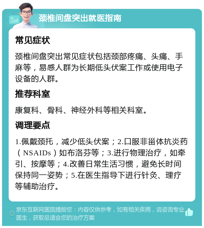 颈椎间盘突出就医指南 常见症状 颈椎间盘突出常见症状包括颈部疼痛、头痛、手麻等，易感人群为长期低头伏案工作或使用电子设备的人群。 推荐科室 康复科、骨科、神经外科等相关科室。 调理要点 1.佩戴颈托，减少低头伏案；2.口服非甾体抗炎药（NSAIDs）如布洛芬等；3.进行物理治疗，如牵引、按摩等；4.改善日常生活习惯，避免长时间保持同一姿势；5.在医生指导下进行针灸、理疗等辅助治疗。