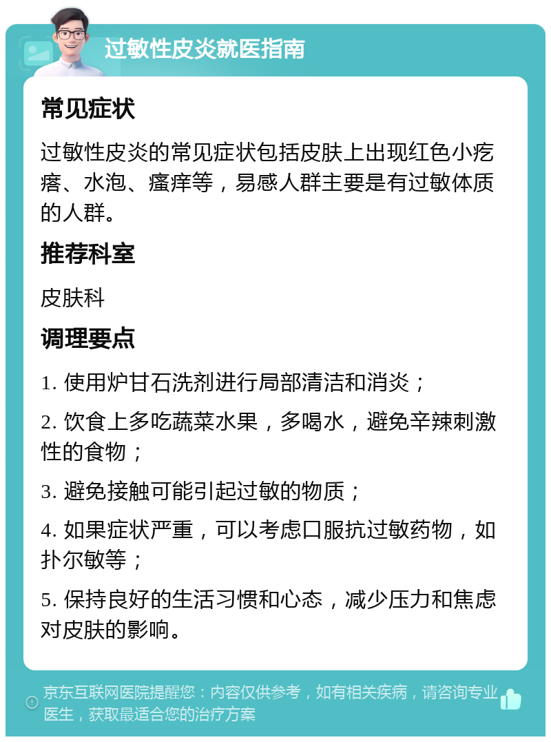 过敏性皮炎就医指南 常见症状 过敏性皮炎的常见症状包括皮肤上出现红色小疙瘩、水泡、瘙痒等，易感人群主要是有过敏体质的人群。 推荐科室 皮肤科 调理要点 1. 使用炉甘石洗剂进行局部清洁和消炎； 2. 饮食上多吃蔬菜水果，多喝水，避免辛辣刺激性的食物； 3. 避免接触可能引起过敏的物质； 4. 如果症状严重，可以考虑口服抗过敏药物，如扑尔敏等； 5. 保持良好的生活习惯和心态，减少压力和焦虑对皮肤的影响。