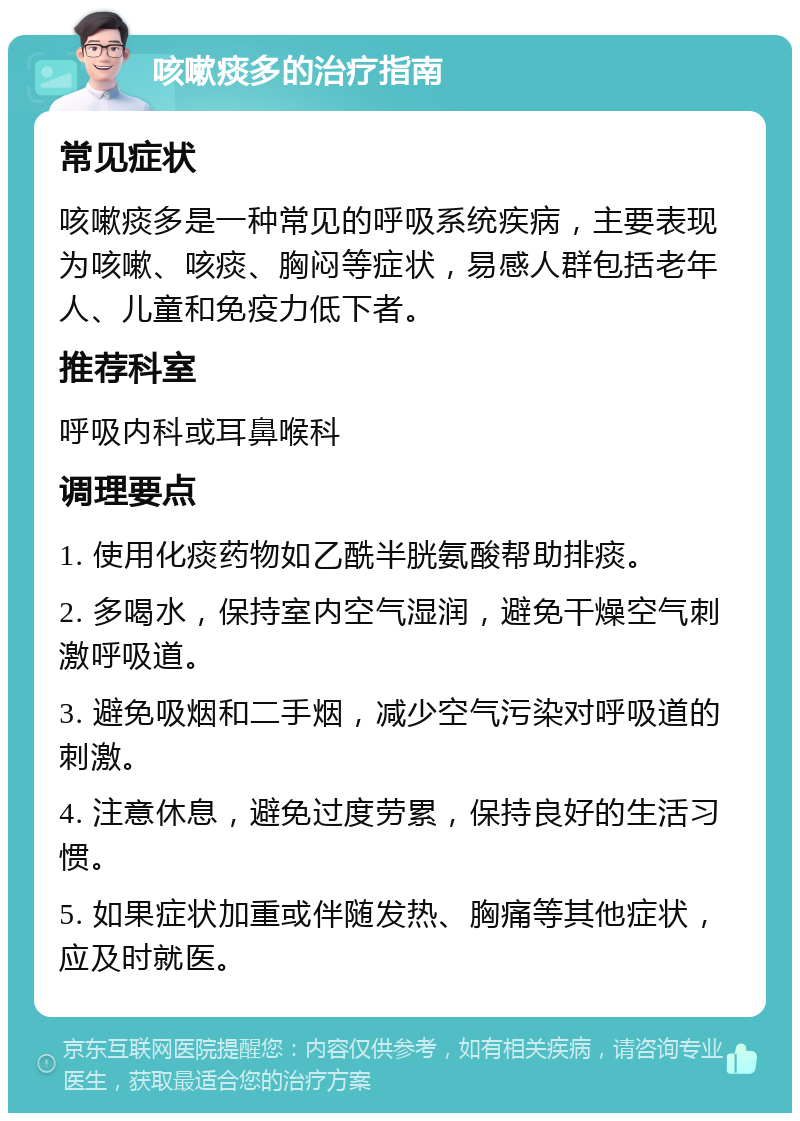 咳嗽痰多的治疗指南 常见症状 咳嗽痰多是一种常见的呼吸系统疾病，主要表现为咳嗽、咳痰、胸闷等症状，易感人群包括老年人、儿童和免疫力低下者。 推荐科室 呼吸内科或耳鼻喉科 调理要点 1. 使用化痰药物如乙酰半胱氨酸帮助排痰。 2. 多喝水，保持室内空气湿润，避免干燥空气刺激呼吸道。 3. 避免吸烟和二手烟，减少空气污染对呼吸道的刺激。 4. 注意休息，避免过度劳累，保持良好的生活习惯。 5. 如果症状加重或伴随发热、胸痛等其他症状，应及时就医。