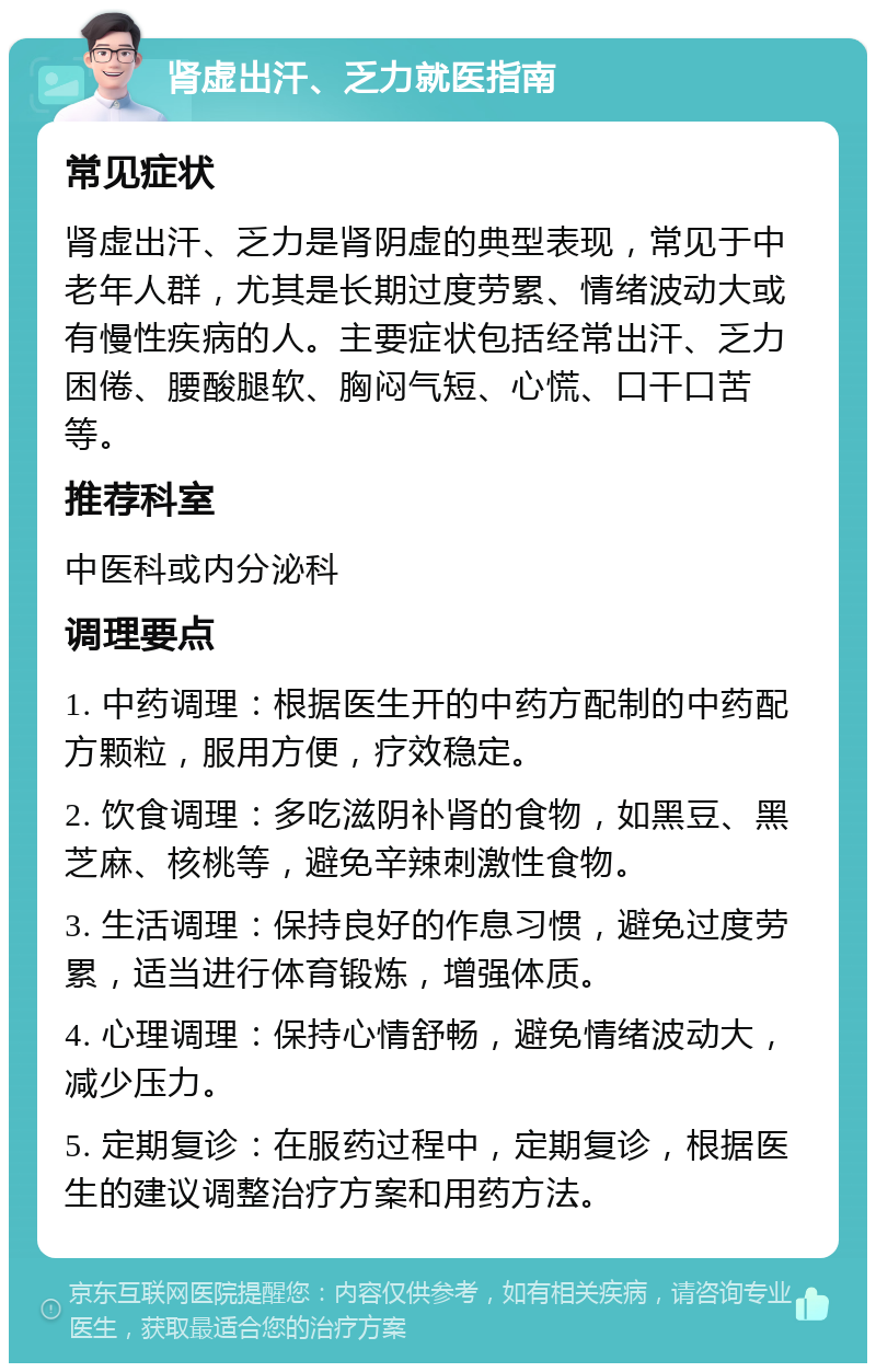 肾虚出汗、乏力就医指南 常见症状 肾虚出汗、乏力是肾阴虚的典型表现，常见于中老年人群，尤其是长期过度劳累、情绪波动大或有慢性疾病的人。主要症状包括经常出汗、乏力困倦、腰酸腿软、胸闷气短、心慌、口干口苦等。 推荐科室 中医科或内分泌科 调理要点 1. 中药调理：根据医生开的中药方配制的中药配方颗粒，服用方便，疗效稳定。 2. 饮食调理：多吃滋阴补肾的食物，如黑豆、黑芝麻、核桃等，避免辛辣刺激性食物。 3. 生活调理：保持良好的作息习惯，避免过度劳累，适当进行体育锻炼，增强体质。 4. 心理调理：保持心情舒畅，避免情绪波动大，减少压力。 5. 定期复诊：在服药过程中，定期复诊，根据医生的建议调整治疗方案和用药方法。