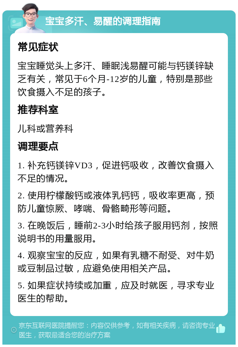 宝宝多汗、易醒的调理指南 常见症状 宝宝睡觉头上多汗、睡眠浅易醒可能与钙镁锌缺乏有关，常见于6个月-12岁的儿童，特别是那些饮食摄入不足的孩子。 推荐科室 儿科或营养科 调理要点 1. 补充钙镁锌VD3，促进钙吸收，改善饮食摄入不足的情况。 2. 使用柠檬酸钙或液体乳钙钙，吸收率更高，预防儿童惊厥、哮喘、骨骼畸形等问题。 3. 在晚饭后，睡前2-3小时给孩子服用钙剂，按照说明书的用量服用。 4. 观察宝宝的反应，如果有乳糖不耐受、对牛奶或豆制品过敏，应避免使用相关产品。 5. 如果症状持续或加重，应及时就医，寻求专业医生的帮助。