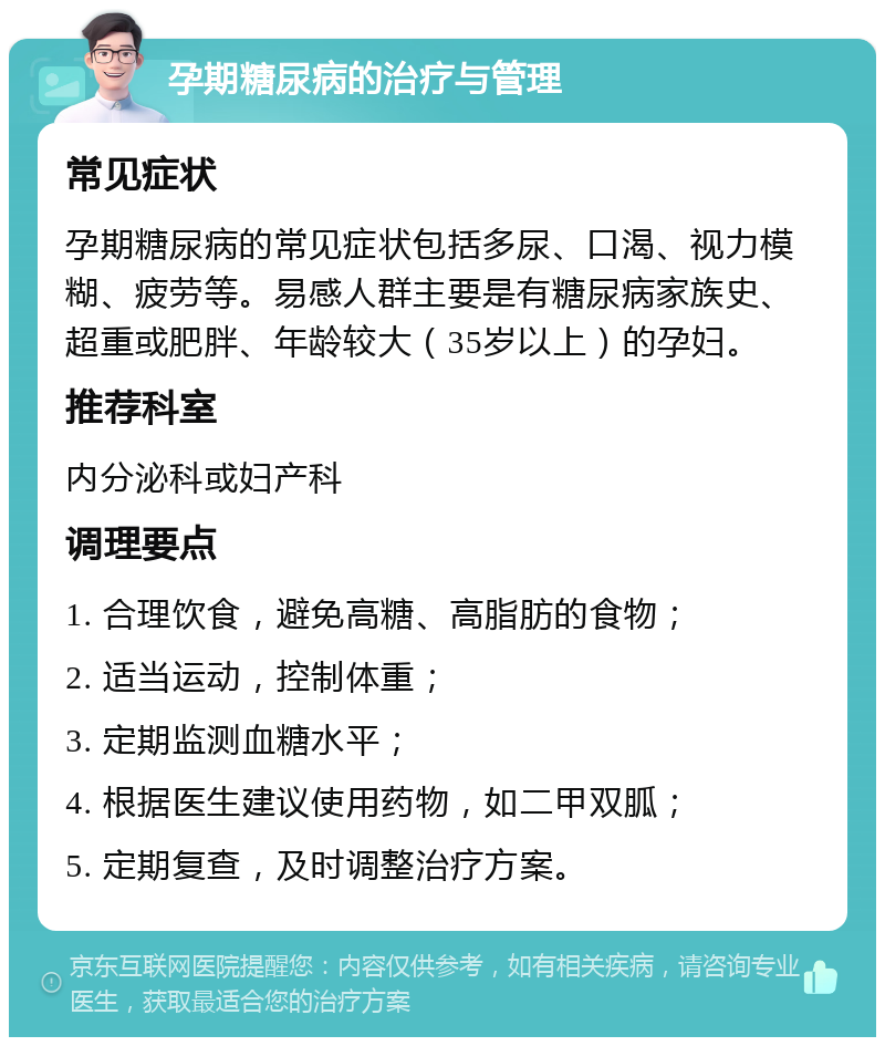 孕期糖尿病的治疗与管理 常见症状 孕期糖尿病的常见症状包括多尿、口渴、视力模糊、疲劳等。易感人群主要是有糖尿病家族史、超重或肥胖、年龄较大（35岁以上）的孕妇。 推荐科室 内分泌科或妇产科 调理要点 1. 合理饮食，避免高糖、高脂肪的食物； 2. 适当运动，控制体重； 3. 定期监测血糖水平； 4. 根据医生建议使用药物，如二甲双胍； 5. 定期复查，及时调整治疗方案。